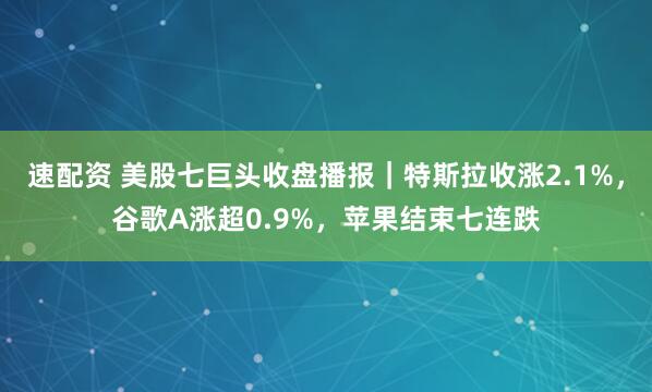 速配资 美股七巨头收盘播报｜特斯拉收涨2.1%，谷歌A涨超0.9%，苹果结束七连跌