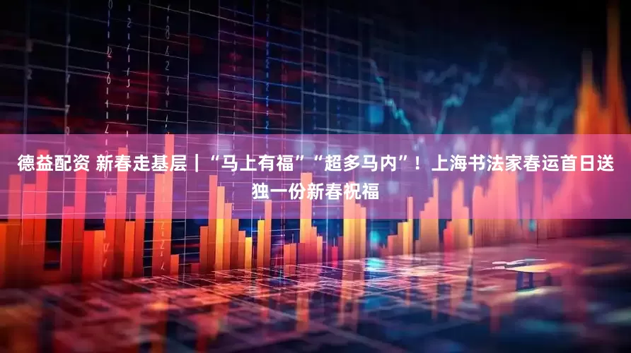 德益配资 新春走基层｜“马上有福”“超多马内”！上海书法家春运首日送独一份新春祝福