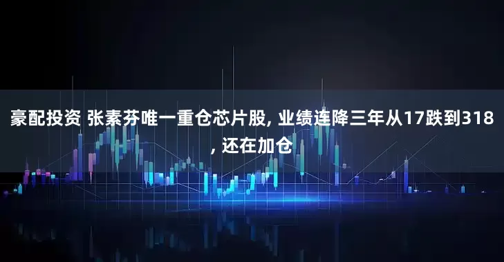 豪配投资 张素芬唯一重仓芯片股, 业绩连降三年从17跌到318, 还在加仓