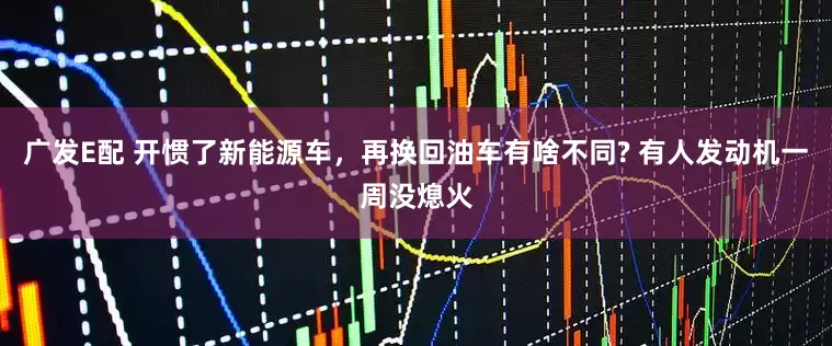 广发E配 开惯了新能源车，再换回油车有啥不同? 有人发动机一周没熄火
