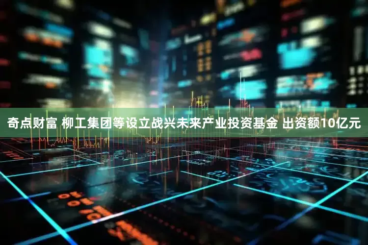 奇点财富 柳工集团等设立战兴未来产业投资基金 出资额10亿元