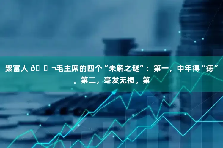 聚富人 🌬毛主席的四个“未解之谜”：第一，中年得“痣”。第二，毫发无损。第