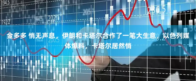 金多多 悄无声息，伊朗和卡塔尔合作了一笔大生意，以色列媒体爆料，卡塔尔居然悄