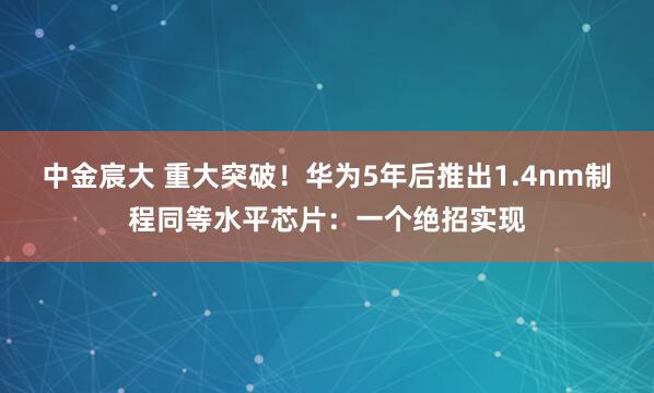 中金宸大 重大突破！华为5年后推出1.4nm制程同等水平芯片：一个绝招实现